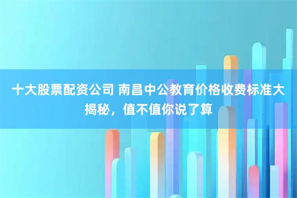 十大股票配资公司 南昌中公教育价格收费标准大揭秘，值不值你说了算