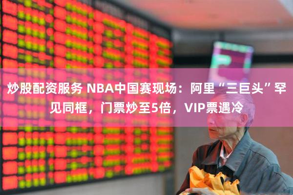 炒股配资服务 NBA中国赛现场：阿里“三巨头”罕见同框，门票炒至5倍，VIP票遇冷