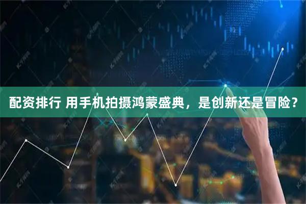 配资排行 用手机拍摄鸿蒙盛典，是创新还是冒险？