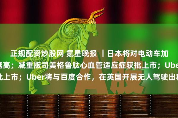 正规配资炒股网 氪星晚报 ｜日本将对电动车加征新税：车越重，税越高；减重版司美格鲁肽心血管适应症获批上市；Uber将与百度合作，在英国开展无人驾驶出租车试点项目